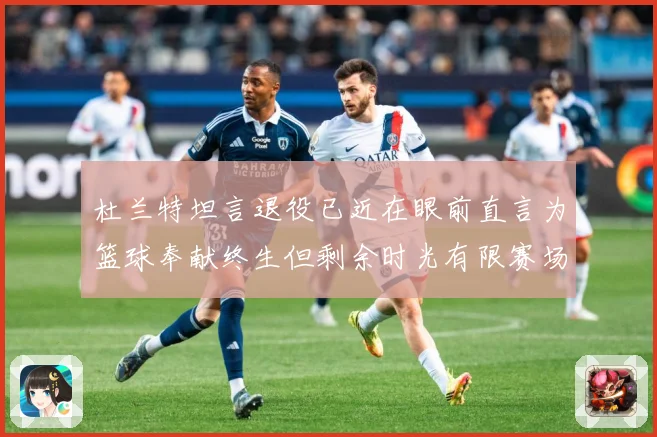 杜兰特坦言退役已近在眼前直言为篮球奉献终生但剩余时光有限赛场复盘-深度解析