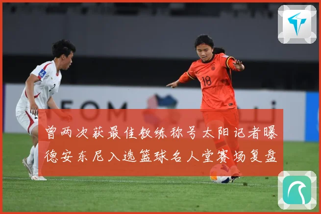 曾两次获最佳教练称号太阳记者曝德安东尼入选篮球名人堂赛场复盘-深度解析