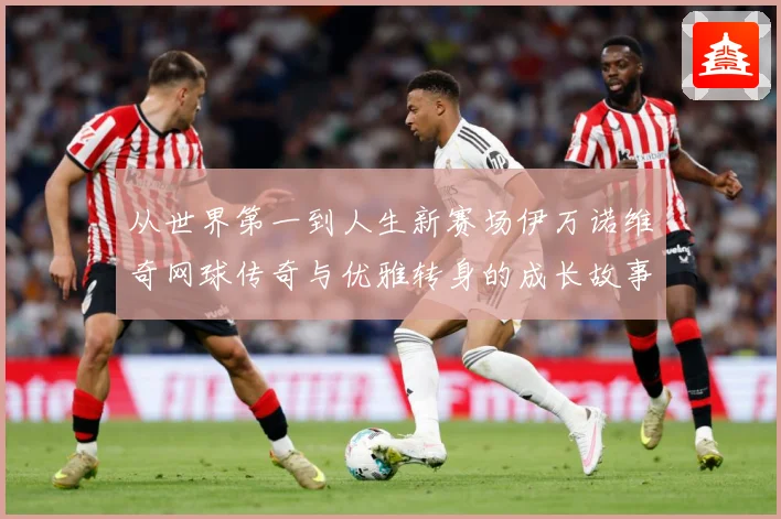 从世界第一到人生新赛场伊万诺维奇网球传奇与优雅转身的成长故事解析-深度解析