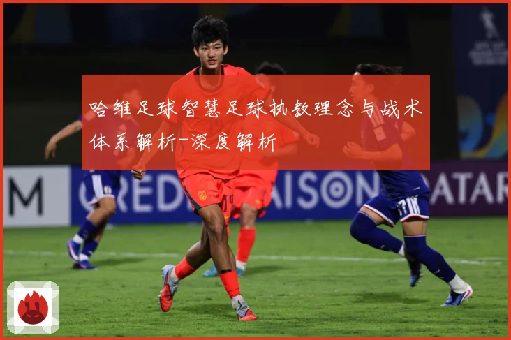哈维足球智慧足球执教理念与战术体系解析-深度解析