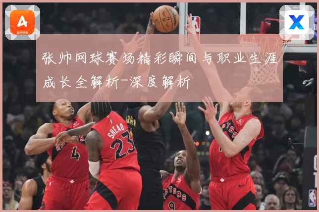 张帅网球赛场精彩瞬间与职业生涯成长全解析-深度解析