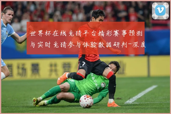 世界杯在线竞猜平台精彩赛事预测与实时竞猜参与体验数据研判-深度解析
