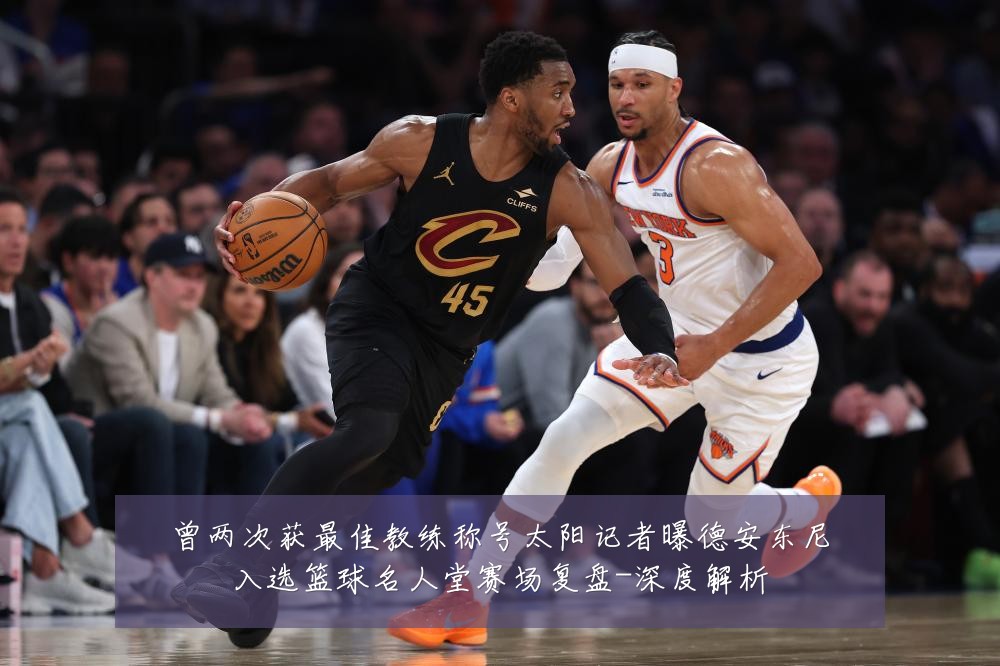 曾两次获最佳教练称号太阳记者曝德安东尼入选篮球名人堂赛场复盘-深度解析